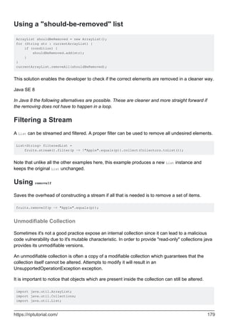 Using a "should-be-removed" list
ArrayList shouldBeRemoved = new ArrayList();
for (String str : currentArrayList) {
if (condition) {
shouldBeRemoved.add(str);
}
}
currentArrayList.removeAll(shouldBeRemoved);
This solution enables the developer to check if the correct elements are removed in a cleaner way.
Java SE 8
In Java 8 the following alternatives are possible. These are cleaner and more straight forward if
the removing does not have to happen in a loop.
Filtering a Stream
A List can be streamed and filtered. A proper filter can be used to remove all undesired elements.
List<String> filteredList =
fruits.stream().filter(p -> !"Apple".equals(p)).collect(Collectors.toList());
Note that unlike all the other examples here, this example produces a new List instance and
keeps the original List unchanged.
Using removeIf
Saves the overhead of constructing a stream if all that is needed is to remove a set of items.
fruits.removeIf(p -> "Apple".equals(p));
Unmodifiable Collection
Sometimes it's not a good practice expose an internal collection since it can lead to a malicious
code vulnerability due to it's mutable characteristic. In order to provide "read-only" collections java
provides its unmodifiable versions.
An unmodifiable collection is often a copy of a modifiable collection which guarantees that the
collection itself cannot be altered. Attempts to modify it will result in an
UnsupportedOperationException exception.
It is important to notice that objects which are present inside the collection can still be altered.
import java.util.ArrayList;
import java.util.Collections;
import java.util.List;
https://riptutorial.com/ 179
 