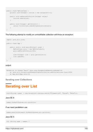 public class MyPojoClass {
private List<Integer> intList = new ArrayList<>();
public void addValueToIntList(Integer value){
intList.add(value);
}
public List<Integer> getIntList() {
return Collections.unmodifiableList(intList);
}
}
The following attempt to modify an unmodifiable collection will throw an exception:
import java.util.List;
public class App {
public static void main(String[] args) {
MyPojoClass pojo = new MyPojoClass();
pojo.addValueToIntList(42);
List<Integer> list = pojo.getIntList();
list.add(69);
}
}
output:
Exception in thread "main" java.lang.UnsupportedOperationException
at java.util.Collections$UnmodifiableCollection.add(Collections.java:1055)
at App.main(App.java:12)
Iterating over Collections
Iterating over List
List<String> names = new ArrayList<>(Arrays.asList("Clementine", "Duran", "Mike"));
Java SE 8
names.forEach(System.out::println);
If we need parallelism use
names.parallelStream().forEach(System.out::println);
Java SE 5
for (String name : names) {
https://riptutorial.com/ 180
 