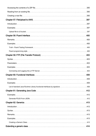 Accessing the contents of a ZIP file 395
Reading from an existing file 395
Creating a new file 395
Chapter 57: FileUpload to AWS 397
Introduction 397
Examples 397
Upload file to s3 bucket 397
Chapter 58: Fluent Interface 400
Remarks 400
Examples 400
Truth - Fluent Testing Framework 400
Fluent programming style 400
Chapter 59: FTP (File Transfer Protocol) 403
Syntax 403
Parameters 403
Examples 403
Connecting and Logging Into a FTP Server 403
Chapter 60: Functional Interfaces 409
Introduction 409
Examples 409
List of standard Java Runtime Library functional interfaces by signature 409
Chapter 61: Generating Java Code 412
Examples 412
Generate POJO From JSON 412
Chapter 62: Generics 413
Introduction 413
Syntax 413
Remarks 413
Examples 413
Creating a Generic Class 413
Extending a generic class 414
 