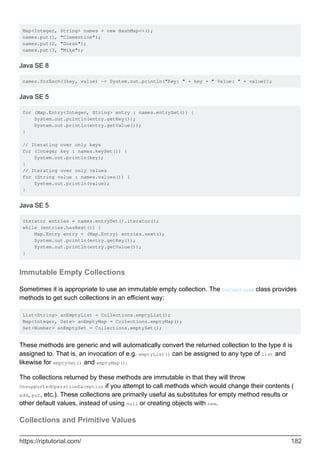 Map<Integer, String> names = new HashMap<>();
names.put(1, "Clementine");
names.put(2, "Duran");
names.put(3, "Mike");
Java SE 8
names.forEach((key, value) -> System.out.println("Key: " + key + " Value: " + value));
Java SE 5
for (Map.Entry<Integer, String> entry : names.entrySet()) {
System.out.println(entry.getKey());
System.out.println(entry.getValue());
}
// Iterating over only keys
for (Integer key : names.keySet()) {
System.out.println(key);
}
// Iterating over only values
for (String value : names.values()) {
System.out.println(value);
}
Java SE 5
Iterator entries = names.entrySet().iterator();
while (entries.hasNext()) {
Map.Entry entry = (Map.Entry) entries.next();
System.out.println(entry.getKey());
System.out.println(entry.getValue());
}
Immutable Empty Collections
Sometimes it is appropriate to use an immutable empty collection. The Collections class provides
methods to get such collections in an efficient way:
List<String> anEmptyList = Collections.emptyList();
Map<Integer, Date> anEmptyMap = Collections.emptyMap();
Set<Number> anEmptySet = Collections.emptySet();
These methods are generic and will automatically convert the returned collection to the type it is
assigned to. That is, an invocation of e.g. emptyList() can be assigned to any type of List and
likewise for emptySet() and emptyMap().
The collections returned by these methods are immutable in that they will throw
UnsupportedOperationException if you attempt to call methods which would change their contents (
add, put, etc.). These collections are primarily useful as substitutes for empty method results or
other default values, instead of using null or creating objects with new.
Collections and Primitive Values
https://riptutorial.com/ 182
 