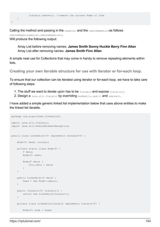 iterator.remove(); //remove the current Name or Item
}
}
Calling the method and passing in the nameList and the removeNameListas follows
removeNames(nameList,removeNameList);
Will produce the following output:
Array List before removing names: James Smith Sonny Huckle Berry Finn Allan
Array List after removing names: James Smith Finn Allan
A simple neat use for Collections that may come in handy to remove repeating elements within
lists.
Creating your own Iterable structure for use with Iterator or for-each loop.
To ensure that our collection can be iterated using iterator or for-each loop, we have to take care
of following steps:
The stuff we want to iterate upon has to be Iterable and expose iterator().
1.
Design a java.util.Iterator by overriding hasNext(), next() and remove().
2.
I have added a simple generic linked list implementation below that uses above entities to make
the linked list iterable.
package org.algorithms.linkedlist;
import java.util.Iterator;
import java.util.NoSuchElementException;
public class LinkedList<T> implements Iterable<T> {
Node<T> head, current;
private static class Node<T> {
T data;
Node<T> next;
Node(T data) {
this.data = data;
}
}
public LinkedList(T data) {
head = new Node<>(data);
}
public Iterator<T> iterator() {
return new LinkedListIterator();
}
private class LinkedListIterator implements Iterator<T> {
Node<T> node = head;
https://riptutorial.com/ 184
 