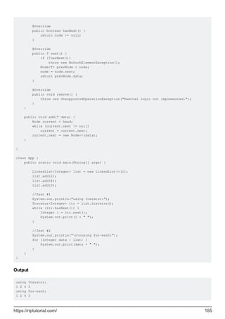 @Override
public boolean hasNext() {
return node != null;
}
@Override
public T next() {
if (!hasNext())
throw new NoSuchElementException();
Node<T> prevNode = node;
node = node.next;
return prevNode.data;
}
@Override
public void remove() {
throw new UnsupportedOperationException("Removal logic not implemented.");
}
}
public void add(T data) {
Node current = head;
while (current.next != null)
current = current.next;
current.next = new Node<>(data);
}
}
class App {
public static void main(String[] args) {
LinkedList<Integer> list = new LinkedList<>(1);
list.add(2);
list.add(4);
list.add(3);
//Test #1
System.out.println("using Iterator:");
Iterator<Integer> itr = list.iterator();
while (itr.hasNext()) {
Integer i = itr.next();
System.out.print(i + " ");
}
//Test #2
System.out.println("nnusing for-each:");
for (Integer data : list) {
System.out.print(data + " ");
}
}
}
Output
using Iterator:
1 2 4 3
using for-each:
1 2 4 3
https://riptutorial.com/ 185
 