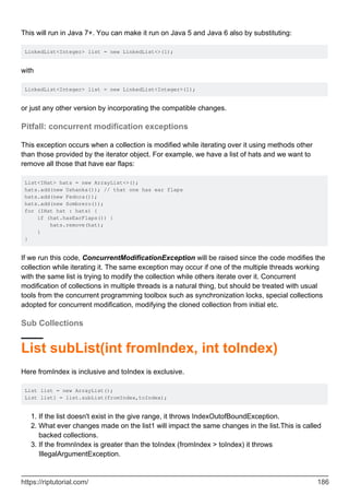 This will run in Java 7+. You can make it run on Java 5 and Java 6 also by substituting:
LinkedList<Integer> list = new LinkedList<>(1);
with
LinkedList<Integer> list = new LinkedList<Integer>(1);
or just any other version by incorporating the compatible changes.
Pitfall: concurrent modification exceptions
This exception occurs when a collection is modified while iterating over it using methods other
than those provided by the iterator object. For example, we have a list of hats and we want to
remove all those that have ear flaps:
List<IHat> hats = new ArrayList<>();
hats.add(new Ushanka()); // that one has ear flaps
hats.add(new Fedora());
hats.add(new Sombrero());
for (IHat hat : hats) {
if (hat.hasEarFlaps()) {
hats.remove(hat);
}
}
If we run this code, ConcurrentModificationException will be raised since the code modifies the
collection while iterating it. The same exception may occur if one of the multiple threads working
with the same list is trying to modify the collection while others iterate over it. Concurrent
modification of collections in multiple threads is a natural thing, but should be treated with usual
tools from the concurrent programming toolbox such as synchronization locks, special collections
adopted for concurrent modification, modifying the cloned collection from initial etc.
Sub Collections
List subList(int fromIndex, int toIndex)
Here fromIndex is inclusive and toIndex is exclusive.
List list = new ArrayList();
List list1 = list.subList(fromIndex,toIndex);
If the list doesn't exist in the give range, it throws IndexOutofBoundException.
1.
What ever changes made on the list1 will impact the same changes in the list.This is called
backed collections.
2.
If the fromnIndex is greater than the toIndex (fromIndex > toIndex) it throws
IllegalArgumentException.
3.
https://riptutorial.com/ 186
 