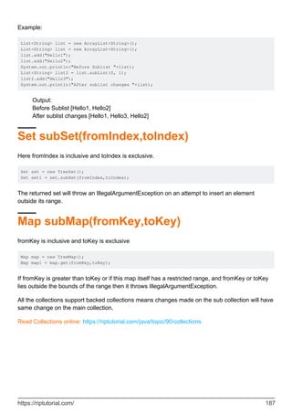 Example:
List<String> list = new ArrayList<String>();
List<String> list = new ArrayList<String>();
list.add("Hello1");
list.add("Hello2");
System.out.println("Before Sublist "+list);
List<String> list2 = list.subList(0, 1);
list2.add("Hello3");
System.out.println("After sublist changes "+list);
Output:
Before Sublist [Hello1, Hello2]
After sublist changes [Hello1, Hello3, Hello2]
Set subSet(fromIndex,toIndex)
Here fromIndex is inclusive and toIndex is exclusive.
Set set = new TreeSet();
Set set1 = set.subSet(fromIndex,toIndex);
The returned set will throw an IllegalArgumentException on an attempt to insert an element
outside its range.
Map subMap(fromKey,toKey)
fromKey is inclusive and toKey is exclusive
Map map = new TreeMap();
Map map1 = map.get(fromKey,toKey);
If fromKey is greater than toKey or if this map itself has a restricted range, and fromKey or toKey
lies outside the bounds of the range then it throws IllegalArgumentException.
All the collections support backed collections means changes made on the sub collection will have
same change on the main collection.
Read Collections online: https://riptutorial.com/java/topic/90/collections
https://riptutorial.com/ 187
 