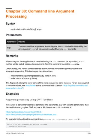 Chapter 30: Command line Argument
Processing
Syntax
public static void main(String[] args)
•
Parameters
Parameter Details
args
The command line arguments. Assuming that the main method is invoked by the
Java launcher, args will be non-null, and will have no null elements.
Remarks
When a regular Java application is launched using the java command (or equivalent), a main
method will be called, passing the arguments from the command line in the args array.
Unfortunately, the Java SE class libraries do not provide any direct support for command
argument processing. This leaves you two alternatives:
Implement the argument processing by hand in Java.
•
Make use of a 3rd-party library.
•
This Topic will attempt to cover some of the more popular 3rd-party libraries. For an extensive list
of the alternatives, see this answer to the StackOverflow Question "How to parse command line
arguments in Java?".
Examples
Argument processing using GWT ToolBase
If you want to parse more complex command-line arguments, e.g. with optional parameters, than
the best is to use google's GWT approach. All classes are public available at:
https://gwt.googlesource.com/gwt/+/2.8.0-
beta1/dev/core/src/com/google/gwt/util/tools/ToolBase.java
An example for handling the command-line myprogram -dir "~/Documents" -port 8888 is:
public class MyProgramHandler extends ToolBase {
protected File dir;
https://riptutorial.com/ 188
 