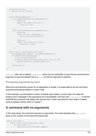 protected int port;
// getters for dir and port
...
public MyProgramHandler() {
this.registerHandler(new ArgHandlerDir() {
@Override
public void setDir(File dir) {
this.dir = dir;
}
});
this.registerHandler(new ArgHandlerInt() {
@Override
public String[] getTagArgs() {
return new String[]{"port"};
}
@Override
public void setInt(int value) {
this.port = value;
}
});
}
public static void main(String[] args) {
MyProgramHandler myShell = new MyProgramHandler();
if (myShell.processArgs(args)) {
// main program operation
System.out.println(String.format("port: %d; dir: %s",
myShell.getPort(), myShell.getDir()));
}
System.exit(1);
}
}
ArgHandler also has a method isRequired() which can be overwritten to say that the command-line
argument is required (default return is false so that the argument is optional.
Processing arguments by hand
When the command-line syntax for an application is simple, it is reasonable to do the command
argument processing entirely in custom code.
In this example, we will present a series of simple case studies. In each case, the code will
produce error messages if the arguments are unacceptable, and then call System.exit(1) to tell the
shell that the command has failed. (We will assume in each case that the Java code is invoked
using a wrapper whose name is "myapp".)
A command with no arguments
In this case-study, the command requires no arguments. The code illustrates that args.length
gives us the number of command line arguments.
public class Main {
public static void main(String[] args) {
if (args.length > 0) {
System.err.println("usage: myapp");
https://riptutorial.com/ 189
 
