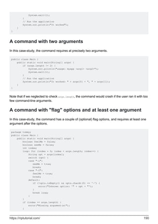 System.exit(1);
}
// Run the application
System.out.println("It worked");
}
}
A command with two arguments
In this case-study, the command requires at precisely two arguments.
public class Main {
public static void main(String[] args) {
if (args.length != 2) {
System.err.println("usage: myapp <arg1> <arg2>");
System.exit(1);
}
// Run the application
System.out.println("It worked: " + args[0] + ", " + args[1]);
}
}
Note that if we neglected to check args.length, the command would crash if the user ran it with too
few command-line arguments.
A command with "flag" options and at least one argument
In this case-study, the command has a couple of (optional) flag options, and requires at least one
argument after the options.
package tommy;
public class Main {
public static void main(String[] args) {
boolean feelMe = false;
boolean seeMe = false;
int index;
loop: for (index = 0; index < args.length; index++) {
String opt = args[index];
switch (opt) {
case "-c":
seeMe = true;
break;
case "-f":
feelMe = true;
break;
default:
if (!opts.isEmpty() && opts.charAt(0) == '-') {
error("Unknown option: '" + opt + "');
}
break loop;
}
}
if (index >= args.length) {
error("Missing argument(s)");
}
https://riptutorial.com/ 190
 