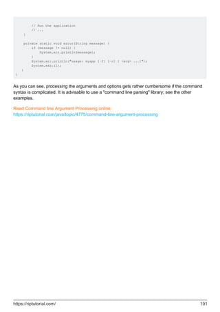 // Run the application
// ...
}
private static void error(String message) {
if (message != null) {
System.err.println(message);
}
System.err.println("usage: myapp [-f] [-c] [ <arg> ...]");
System.exit(1);
}
}
As you can see, processing the arguments and options gets rather cumbersome if the command
syntax is complicated. It is advisable to use a "command line parsing" library; see the other
examples.
Read Command line Argument Processing online:
https://riptutorial.com/java/topic/4775/command-line-argument-processing
https://riptutorial.com/ 191
 