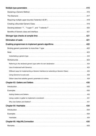 Multiple type parameters 415
Declaring a Generic Method 416
The Diamond 417
Requiring multiple upper bounds ("extends A & B") 418
Creating a Bounded Generic Class 418
Deciding between `T`, `? super T`, and `? extends T` 420
Benefits of Generic class and interface 421
Stronger type checks at compile time 421
Elimination of casts 421
Enabling programmers to implement generic algorithms 422
Binding generic parameter to more than 1 type 422
Note: 423
Instantiating a generic type 423
Workarounds 423
Referring to the declared generic type within its own declaration 424
Use of instanceof with Generics 425
Different ways for implementing a Generic Interface (or extending a Generic Class) 426
Using Generics to auto-cast 428
Obtain class that satisfies generic parameter at runtime 428
Chapter 63: Getters and Setters 430
Introduction 430
Examples 430
Adding Getters and Setters 430
Using a setter or getter to implement a constraint 431
Why Use Getters and Setters? 431
Chapter 64: Hashtable 434
Introduction 434
Examples 434
Hashtable 434
Chapter 65: HttpURLConnection 435
Remarks 435
 