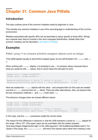 Chapter 31: Common Java Pitfalls
Introduction
This topic outlines some of the common mistakes made by beginners in Java.
This includes any common mistakes in use of the Java language or understanding of the run-time
environment.
Mistakes associated with specific APIs can be described in topics specific to those APIs. Strings
are a special case; they're covered in the Java Language Specification. Details other than
common mistakes can be described in this topic on Strings.
Examples
Pitfall: using == to compare primitive wrappers objects such as Integer
(This pitfall applies equally to all primitive wrapper types, but we will illustrate it for Integer and int
.)
When working with Integer objects, it is tempting to use == to compare values, because that is
what you would do with int values. And in some cases this will seem to work:
Integer int1_1 = Integer.valueOf("1");
Integer int1_2 = Integer.valueOf(1);
System.out.println("int1_1 == int1_2: " + (int1_1 == int1_2)); // true
System.out.println("int1_1 equals int1_2: " + int1_1.equals(int1_2)); // true
Here we created two Integer objects with the value 1 and compare them (In this case we created
one from a String and one from an int literal. There are other alternatives). Also, we observe that
the two comparison methods (== and equals) both yield true.
This behavior changes when we choose different values:
Integer int2_1 = Integer.valueOf("1000");
Integer int2_2 = Integer.valueOf(1000);
System.out.println("int2_1 == int2_2: " + (int2_1 == int2_2)); // false
System.out.println("int2_1 equals int2_2: " + int2_1.equals(int2_2)); // true
In this case, only the equals comparison yields the correct result.
The reason for this difference in behavior is, that the JVM maintains a cache of Integer objects for
the range -128 to 127. (The upper value can be overridden with the system property
"java.lang.Integer.IntegerCache.high" or the JVM argument "-XX:AutoBoxCacheMax=size"). For
values in this range, the Integer.valueOf() will return the cached value rather than creating a new
https://riptutorial.com/ 192
 