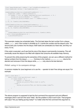 final Deque<BigDecimal> numbers = new LinkedBlockingDeque<>();
final BigDecimal divisor = new BigDecimal(51);
scheduledExecutorService.scheduleAtFixedRate(() -> {
BigDecimal number = numbers.peekLast();
if (number != null && number.remainder(divisor).byteValue() == 0) {
System.out.println("Number: " + number);
System.out.println("Deque size: " + numbers.size());
}
}, 10, 10, TimeUnit.MILLISECONDS);
scheduledExecutorService.scheduleAtFixedRate(() -> {
numbers.add(new BigDecimal(System.currentTimeMillis()));
}, 10, 10, TimeUnit.MILLISECONDS);
try {
scheduledExecutorService.awaitTermination(1, TimeUnit.DAYS);
} catch (InterruptedException e) {
e.printStackTrace();
}
This example creates two scheduled tasks. The first task takes the last number from a deque
called numbers, and, if the number is divisible by 51, it prints the number and the deque's size. The
second task puts numbers into the deque. Both tasks are scheduled at a fixed rate, and they run
every 10 ms.
If the code is executed, you’ll see that the size of the deque is permanently increasing. This will
eventually cause the deque to be filled with objects that consume all available heap memory.
To prevent this while preserving the semantics of this program, we can use a different method for
taking numbers from the deque: pollLast. Contrary to the method peekLast, pollLast returns the
element and removes it from the deque while peekLast only returns the last element.
Pitfall: using == to compare strings
A common mistake for Java beginners is to use the == operator to test if two strings are equal. For
example:
public class Hello {
public static void main(String[] args) {
if (args.length > 0) {
if (args[0] == "hello") {
System.out.println("Hello back to you");
} else {
System.out.println("Are you feeling grumpy today?");
}
}
}
}
The above program is supposed to test the first command line argument and print different
messages when it and isn't the word "hello". But the problem is that it won't work. That program
will output "Are you feeling grumpy today?" no matter what the first command line argument is.
https://riptutorial.com/ 195
 