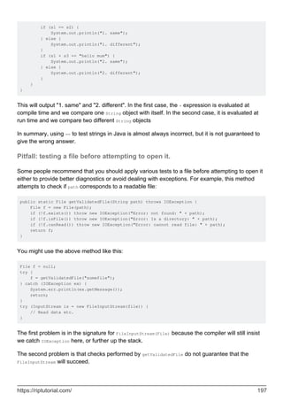 if (s1 == s2) {
System.out.println("1. same");
} else {
System.out.println("1. different");
}
if (s1 + s3 == "hello mum") {
System.out.println("2. same");
} else {
System.out.println("2. different");
}
}
}
This will output "1. same" and "2. different". In the first case, the + expression is evaluated at
compile time and we compare one String object with itself. In the second case, it is evaluated at
run time and we compare two different String objects
In summary, using == to test strings in Java is almost always incorrect, but it is not guaranteed to
give the wrong answer.
Pitfall: testing a file before attempting to open it.
Some people recommend that you should apply various tests to a file before attempting to open it
either to provide better diagnostics or avoid dealing with exceptions. For example, this method
attempts to check if path corresponds to a readable file:
public static File getValidatedFile(String path) throws IOException {
File f = new File(path);
if (!f.exists()) throw new IOException("Error: not found: " + path);
if (!f.isFile()) throw new IOException("Error: Is a directory: " + path);
if (!f.canRead()) throw new IOException("Error: cannot read file: " + path);
return f;
}
You might use the above method like this:
File f = null;
try {
f = getValidatedFile("somefile");
} catch (IOException ex) {
System.err.println(ex.getMessage());
return;
}
try (InputStream is = new FileInputStream(file)) {
// Read data etc.
}
The first problem is in the signature for FileInputStream(File) because the compiler will still insist
we catch IOException here, or further up the stack.
The second problem is that checks performed by getValidatedFile do not guarantee that the
FileInputStream will succeed.
https://riptutorial.com/ 197
 