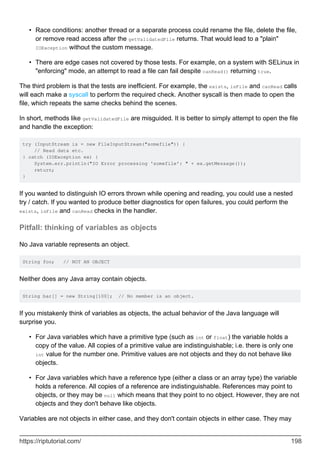 Race conditions: another thread or a separate process could rename the file, delete the file,
or remove read access after the getValidatedFile returns. That would lead to a "plain"
IOException without the custom message.
•
There are edge cases not covered by those tests. For example, on a system with SELinux in
"enforcing" mode, an attempt to read a file can fail despite canRead() returning true.
•
The third problem is that the tests are inefficient. For example, the exists, isFile and canRead calls
will each make a syscall to perform the required check. Another syscall is then made to open the
file, which repeats the same checks behind the scenes.
In short, methods like getValidatedFile are misguided. It is better to simply attempt to open the file
and handle the exception:
try (InputStream is = new FileInputStream("somefile")) {
// Read data etc.
} catch (IOException ex) {
System.err.println("IO Error processing 'somefile': " + ex.getMessage());
return;
}
If you wanted to distinguish IO errors thrown while opening and reading, you could use a nested
try / catch. If you wanted to produce better diagnostics for open failures, you could perform the
exists, isFile and canRead checks in the handler.
Pitfall: thinking of variables as objects
No Java variable represents an object.
String foo; // NOT AN OBJECT
Neither does any Java array contain objects.
String bar[] = new String[100]; // No member is an object.
If you mistakenly think of variables as objects, the actual behavior of the Java language will
surprise you.
For Java variables which have a primitive type (such as int or float) the variable holds a
copy of the value. All copies of a primitive value are indistinguishable; i.e. there is only one
int value for the number one. Primitive values are not objects and they do not behave like
objects.
•
For Java variables which have a reference type (either a class or an array type) the variable
holds a reference. All copies of a reference are indistinguishable. References may point to
objects, or they may be null which means that they point to no object. However, they are not
objects and they don't behave like objects.
•
Variables are not objects in either case, and they don't contain objects in either case. They may
https://riptutorial.com/ 198
 