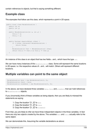 contain references to objects, but that is saying something different.
Example class
The examples that follow use this class, which represents a point in 2D space.
public final class MutableLocation {
public int x;
public int y;
public MutableLocation(int x, int y) {
this.x = x;
this.y = y;
}
public boolean equals(Object other) {
if (!(other instanceof MutableLocation) {
return false;
}
MutableLocation that = (MutableLocation) other;
return this.x == that.x && this.y == that.y;
}
}
An instance of this class is an object that has two fields x and y which have the type int.
We can have many instances of the MutableLocation class. Some will represent the same locations
in 2D space; i.e. the respective values of x and y will match. Others will represent different
locations.
Multiple variables can point to the same object
MutableLocation here = new MutableLocation(1, 2);
MutableLocation there = here;
MutableLocation elsewhere = new MutableLocation(1, 2);
In the above, we have declared three variables here, there and elsewhere that can hold references
to MutableLocation objects.
If you (incorrectly) think of these variables as being objects, then you are likely to misread the
statements as saying:
Copy the location "[1, 2]" to here
1.
Copy the location "[1, 2]" to there
2.
Copy the location "[1, 2]" to elsewhere
3.
From that, you are likely to infer we have three independent objects in the three variables. In fact
there are only two objects created by the above. The variables here and there actually refer to the
same object.
We can demonstrate this. Assuming the variable declarations as above:
https://riptutorial.com/ 199
 