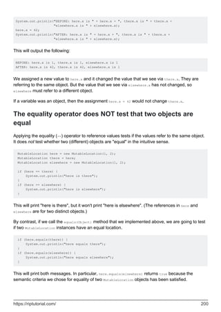 System.out.println("BEFORE: here.x is " + here.x + ", there.x is " + there.x +
"elsewhere.x is " + elsewhere.x);
here.x = 42;
System.out.println("AFTER: here.x is " + here.x + ", there.x is " + there.x +
"elsewhere.x is " + elsewhere.x);
This will output the following:
BEFORE: here.x is 1, there.x is 1, elsewhere.x is 1
AFTER: here.x is 42, there.x is 42, elsewhere.x is 1
We assigned a new value to here.x and it changed the value that we see via there.x. They are
referring to the same object. But the value that we see via elsewhere.x has not changed, so
elsewhere must refer to a different object.
If a variable was an object, then the assignment here.x = 42 would not change there.x.
The equality operator does NOT test that two objects are
equal
Applying the equality (==) operator to reference values tests if the values refer to the same object.
It does not test whether two (different) objects are "equal" in the intuitive sense.
MutableLocation here = new MutableLocation(1, 2);
MutableLocation there = here;
MutableLocation elsewhere = new MutableLocation(1, 2);
if (here == there) {
System.out.println("here is there");
}
if (here == elsewhere) {
System.out.println("here is elsewhere");
}
This will print "here is there", but it won't print "here is elsewhere". (The references in here and
elsewhere are for two distinct objects.)
By contrast, if we call the equals(Object) method that we implemented above, we are going to test
if two MutableLocation instances have an equal location.
if (here.equals(there)) {
System.out.println("here equals there");
}
if (here.equals(elsewhere)) {
System.out.println("here equals elsewhere");
}
This will print both messages. In particular, here.equals(elsewhere) returns true because the
semantic criteria we chose for equality of two MutableLocation objects has been satisfied.
https://riptutorial.com/ 200
 