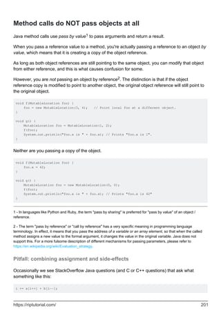 Method calls do NOT pass objects at all
Java method calls use pass by value1 to pass arguments and return a result.
When you pass a reference value to a method, you're actually passing a reference to an object by
value, which means that it is creating a copy of the object reference.
As long as both object references are still pointing to the same object, you can modify that object
from either reference, and this is what causes confusion for some.
However, you are not passing an object by reference2. The distinction is that if the object
reference copy is modified to point to another object, the original object reference will still point to
the original object.
void f(MutableLocation foo) {
foo = new MutableLocation(3, 4); // Point local foo at a different object.
}
void g() {
MutableLocation foo = MutableLocation(1, 2);
f(foo);
System.out.println("foo.x is " + foo.x); // Prints "foo.x is 1".
}
Neither are you passing a copy of the object.
void f(MutableLocation foo) {
foo.x = 42;
}
void g() {
MutableLocation foo = new MutableLocation(0, 0);
f(foo);
System.out.println("foo.x is " + foo.x); // Prints "foo.x is 42"
}
1 - In languages like Python and Ruby, the term "pass by sharing" is preferred for "pass by value" of an object /
reference.
2 - The term "pass by reference" or "call by reference" has a very specific meaning in programming language
terminology. In effect, it means that you pass the address of a variable or an array element, so that when the called
method assigns a new value to the formal argument, it changes the value in the original variable. Java does not
support this. For a more fulsome description of different mechanisms for passing parameters, please refer to
https://en.wikipedia.org/wiki/Evaluation_strategy.
Pitfall: combining assignment and side-effects
Occasionally we see StackOverflow Java questions (and C or C++ questions) that ask what
something like this:
i += a[i++] + b[i--];
https://riptutorial.com/ 201
 