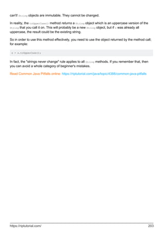 can't! String objects are immutable. They cannot be changed.
In reality, the toUpperCase() method returns a String object which is an uppercase version of the
String that you call it on. This will probably be a new String object, but if s was already all
uppercase, the result could be the existing string.
So in order to use this method effectively, you need to use the object returned by the method call;
for example:
s = s.toUpperCase();
In fact, the "strings never change" rule applies to all String methods. If you remember that, then
you can avoid a whole category of beginner's mistakes.
Read Common Java Pitfalls online: https://riptutorial.com/java/topic/4388/common-java-pitfalls
https://riptutorial.com/ 203
 