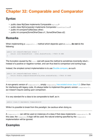 Chapter 32: Comparable and Comparator
Syntax
public class MyClass implements Comparable<MyClass>
•
public class MyComparator implements Comparator<SomeOtherClass>
•
public int compareTo(MyClass other)
•
public int compare(SomeOtherClass o1, SomeOtherClass o2)
•
Remarks
When implementing a compareTo(..) method which depends upon a double, do not do the
following:
public int comareTo(MyClass other) {
return (int)(doubleField - other.doubleField); //THIS IS BAD
}
The truncation caused by the (int) cast will cause the method to sometimes incorrectly return 0
instead of a positive or negative number, and can thus lead to comparison and sorting bugs.
Instead, the simplest correct implementation is to use Double.compare, as such:
public int comareTo(MyClass other) {
return Double.compare(doubleField,other.doubleField); //THIS IS GOOD
}
A non-generic version of Comparable<T>, simply Comparable, has existed since Java 1.2. Other than
for interfacing with legacy code, it's always better to implement the generic version Comparable<T>,
as it doesn't require casting upon comparison.
It is very standard for a class to be comparable to itself, as in:
public class A implements Comparable<A>
While it is possible to break from this paradigm, be cautious when doing so.
A Comparator<T> can still be used on instances of a class if that class implements Comparable<T>. In
this case, the Comparator's logic will be used; the natural ordering specified by the Comparable
implementation will be ignored.
Examples
https://riptutorial.com/ 204
 