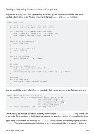 Sorting a List using Comparable or a Comparator
Say we are working on a class representing a Person by their first and last names. We have
created a basic class to do this and implemented proper equals and hashCode methods.
public class Person {
private final String lastName; //invariant - nonnull
private final String firstName; //invariant - nonnull
public Person(String firstName, String lastName){
this.firstName = firstName != null ? firstName : "";
this.lastName = lastName != null ? lastName : "";
}
public String getFirstName() {
return firstName;
}
public String getLastName() {
return lastName;
}
public String toString() {
return lastName + ", " + firstName;
}
@Override
public boolean equals(Object o) {
if (! (o instanceof Person)) return false;
Person p = (Person)o;
return firstName.equals(p.firstName) && lastName.equals(p.lastName);
}
@Override
public int hashCode() {
return Objects.hash(firstName, lastName);
}
}
Now we would like to sort a list of Person objects by their name, such as in the following scenario:
public static void main(String[] args) {
List<Person> people = Arrays.asList(new Person("John", "Doe"),
new Person("Bob", "Dole"),
new Person("Ronald", "McDonald"),
new Person("Alice", "McDonald"),
new Person("Jill", "Doe"));
Collections.sort(people); //This currently won't work.
}
Unfortunately, as marked, the above currently won't compile. Collections.sort(..) only knows how
to sort a list if the elements in that list are comparable, or a custom method of comparison is given.
If you were asked to sort the following list : 1,3,5,4,2, you'd have no problem saying the answer is
1,2,3,4,5. This is because Integers (both in Java and mathematically) have a natural ordering, a
https://riptutorial.com/ 205
 