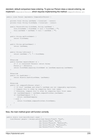 standard, default comparison base ordering. To give our Person class a natural ordering, we
implement Comparable<Person>, which requires implementing the method compareTo(Person p):
public class Person implements Comparable<Person> {
private final String lastName; //invariant - nonnull
private final String firstName; //invariant - nonnull
public Person(String firstName, String lastName) {
this.firstName = firstName != null ? firstName : "";
this.lastName = lastName != null ? lastName : "";
}
public String getFirstName() {
return firstName;
}
public String getLastName() {
return lastName;
}
public String toString() {
return lastName + ", " + firstName;
}
@Override
public boolean equals(Object o) {
if (! (o instanceof Person)) return false;
Person p = (Person)o;
return firstName.equals(p.firstName) && lastName.equals(p.lastName);
}
@Override
public int hashCode() {
return Objects.hash(firstName, lastName);
}
@Override
public int compareTo(Person other) {
// If this' lastName and other's lastName are not comparably equivalent,
// Compare this to other by comparing their last names.
// Otherwise, compare this to other by comparing their first names
int lastNameCompare = lastName.compareTo(other.lastName);
if (lastNameCompare != 0) {
return lastNameCompare;
} else {
return firstName.compareTo(other.firstName);
}
}
}
Now, the main method given will function correctly
public static void main(String[] args) {
List<Person> people = Arrays.asList(new Person("John", "Doe"),
new Person("Bob", "Dole"),
new Person("Ronald", "McDonald"),
new Person("Alice", "McDonald"),
new Person("Jill", "Doe"));
https://riptutorial.com/ 206
 