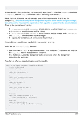 }
These two methods do essentially the same thing, with one minor difference: compareTo compares
this to other, whereas compare compares t1 to t2, not caring at all about this.
Aside from that difference, the two methods have similar requirements. Specifically (for
compareTo), Compares this object with the specified object for order. Returns a negative integer,
zero, or a positive integer as this object is less than, equal to, or greater than the specified object.
Thus, for the comparison of a and b:
If a < b, a.compareTo(b) and compare(a,b) should return a negative integer, and b.compareTo(a)
and compare(b,a) should return a positive integer
•
If a > b, a.compareTo(b) and compare(a,b) should return a positive integer, and b.compareTo(a)
and compare(b,a) should return a negative integer
•
If a equals b for comparison, all comparisons should return 0.
•
Natural (comparable) vs explicit (comparator) sorting
There are two Collections.sort() methods:
One that takes a List<T> as a parameter where T must implement Comparable and override
the compareTo() method that determines sort order.
•
One that takes a List and a Comparator as the arguments, where the Comparator
determines the sort order.
•
First, here is a Person class that implements Comparable:
public class Person implements Comparable<Person> {
private String name;
private int age;
public String getName() {
return name;
}
public void setName(String name) {
this.name = name;
}
public int getAge() {
return age;
}
public void setAge(int age) {
this.age = age;
}
@Override
public int compareTo(Person o) {
return this.getAge() - o.getAge();
}
@Override
public String toString() {
return this.getAge()+"-"+this.getName();
}
}
https://riptutorial.com/ 209
 
