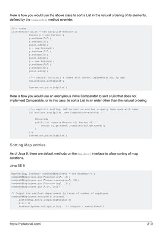 Here is how you would use the above class to sort a List in the natural ordering of its elements,
defined by the compareTo() method override:
//-- usage
List<Person> pList = new ArrayList<Person>();
Person p = new Person();
p.setName("A");
p.setAge(10);
pList.add(p);
p = new Person();
p.setName("Z");
p.setAge(20);
pList.add(p);
p = new Person();
p.setName("D");
p.setAge(30);
pList.add(p);
//-- natural sorting i.e comes with object implementation, by age
Collections.sort(pList);
System.out.println(pList);
Here is how you would use an anonymous inline Comparator to sort a List that does not
implement Comparable, or in this case, to sort a List in an order other than the natural ordering:
//-- explicit sorting, define sort on another property here goes with name
Collections.sort(pList, new Comparator<Person>() {
@Override
public int compare(Person o1, Person o2) {
return o1.getName().compareTo(o2.getName());
}
});
System.out.println(pList);
Sorting Map entries
As of Java 8, there are default methods on the Map.Entry interface to allow sorting of map
iterations.
Java SE 8
Map<String, Integer> numberOfEmployees = new HashMap<>();
numberOfEmployees.put("executives", 10);
numberOfEmployees.put("human ressources", 32);
numberOfEmployees.put("accounting", 12);
numberOfEmployees.put("IT", 100);
// Output the smallest departement in terms of number of employees
numberOfEmployees.entrySet().stream()
.sorted(Map.Entry.comparingByValue())
.limit(1)
.forEach(System.out::println); // outputs : executives=10
https://riptutorial.com/ 210
 