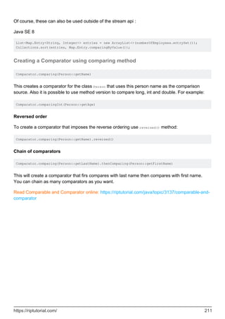 Of course, these can also be used outside of the stream api :
Java SE 8
List<Map.Entry<String, Integer>> entries = new ArrayList<>(numberOfEmployees.entrySet());
Collections.sort(entries, Map.Entry.comparingByValue());
Creating a Comparator using comparing method
Comparator.comparing(Person::getName)
This creates a comparator for the class Person that uses this person name as the comparison
source. Also it is possible to use method version to compare long, int and double. For example:
Comparator.comparingInt(Person::getAge)
Reversed order
To create a comparator that imposes the reverse ordering use reversed() method:
Comparator.comparing(Person::getName).reversed()
Chain of comparators
Comparator.comparing(Person::getLastName).thenComparing(Person::getFirstName)
This will create a comparator that firs compares with last name then compares with first name.
You can chain as many comparators as you want.
Read Comparable and Comparator online: https://riptutorial.com/java/topic/3137/comparable-and-
comparator
https://riptutorial.com/ 211
 