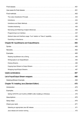Final classes 451
Use-cases for final classes 451
Final methods 452
The Liskov Substitution Principle 453
Inheritance 453
Inheritance and Static Methods 455
Variable shadowing 455
Narrowing and Widening of object references 456
Programming to an interface 457
Abstract class and Interface usage: "Is-a" relation vs "Has-a" capability 460
Overriding in Inheritance 463
Chapter 69: InputStreams and OutputStreams 465
Syntax 465
Remarks 465
Examples 465
Reading InputStream into a String 465
Writing bytes to an OutputStream 465
Closing Streams 466
Copying Input Stream to Output Stream 467
Wrapping Input/Output Streams 467
Useful combinations 467
List of Input/Output Stream wrappers 468
DataInputStream Example 468
Chapter 70: Installing Java (Standard Edition) 470
Introduction 470
Examples 470
Setting %PATH% and %JAVA_HOME% after installing on Windows 470
Assumptions: 470
Setup steps 470
Check your work 471
Selecting an appropriate Java SE release 471
Java release and version naming 472
 