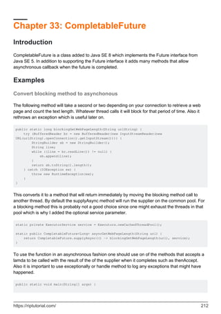 Chapter 33: CompletableFuture
Introduction
CompletableFuture is a class added to Java SE 8 which implements the Future interface from
Java SE 5. In addition to supporting the Future interface it adds many methods that allow
asynchronous callback when the future is completed.
Examples
Convert blocking method to asynchonous
The following method will take a second or two depending on your connection to retrieve a web
page and count the text length. Whatever thread calls it will block for that period of time. Also it
rethrows an exception which is useful later on.
public static long blockingGetWebPageLength(String urlString) {
try (BufferedReader br = new BufferedReader(new InputStreamReader(new
URL(urlString).openConnection().getInputStream()))) {
StringBuilder sb = new StringBuilder();
String line;
while ((line = br.readLine()) != null) {
sb.append(line);
}
return sb.toString().length();
} catch (IOException ex) {
throw new RuntimeException(ex);
}
}
This converts it to a method that will return immediately by moving the blocking method call to
another thread. By default the supplyAsync method will run the supplier on the common pool. For
a blocking method this is probably not a good choice since one might exhaust the threads in that
pool which is why I added the optional service parameter.
static private ExecutorService service = Executors.newCachedThreadPool();
static public CompletableFuture<Long> asyncGetWebPageLength(String url) {
return CompletableFuture.supplyAsync(() -> blockingGetWebPageLength(url), service);
}
To use the function in an asynchronous fashion one should use on of the methods that accepts a
lamda to be called with the result of the of the supplier when it completes such as thenAccept.
Also it is important to use exceptionally or handle method to log any exceptions that might have
happened.
public static void main(String[] args) {
https://riptutorial.com/ 212
 
