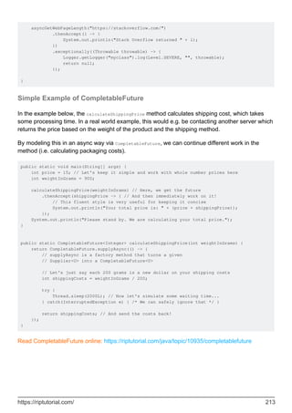 asyncGetWebPageLength("https://stackoverflow.com/")
.thenAccept(l -> {
System.out.println("Stack Overflow returned " + l);
})
.exceptionally((Throwable throwable) -> {
Logger.getLogger("myclass").log(Level.SEVERE, "", throwable);
return null;
});
}
Simple Example of CompletableFuture
In the example below, the calculateShippingPrice method calculates shipping cost, which takes
some processing time. In a real world example, this would e.g. be contacting another server which
returns the price based on the weight of the product and the shipping method.
By modeling this in an async way via CompletableFuture, we can continue different work in the
method (i.e. calculating packaging costs).
public static void main(String[] args) {
int price = 15; // Let's keep it simple and work with whole number prices here
int weightInGrams = 900;
calculateShippingPrice(weightInGrams) // Here, we get the future
.thenAccept(shippingPrice -> { // And then immediately work on it!
// This fluent style is very useful for keeping it concise
System.out.println("Your total price is: " + (price + shippingPrice));
});
System.out.println("Please stand by. We are calculating your total price.");
}
public static CompletableFuture<Integer> calculateShippingPrice(int weightInGrams) {
return CompletableFuture.supplyAsync(() -> {
// supplyAsync is a factory method that turns a given
// Supplier<U> into a CompletableFuture<U>
// Let's just say each 200 grams is a new dollar on your shipping costs
int shippingCosts = weightInGrams / 200;
try {
Thread.sleep(2000L); // Now let's simulate some waiting time...
} catch(InterruptedException e) { /* We can safely ignore that */ }
return shippingCosts; // And send the costs back!
});
}
Read CompletableFuture online: https://riptutorial.com/java/topic/10935/completablefuture
https://riptutorial.com/ 213
 