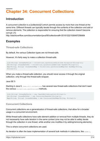 Chapter 34: Concurrent Collections
Introduction
A concurrent collection is a [collection][1] which permits access by more than one thread at the
same time. Different threads can typically iterate through the contents of the collection and add or
remove elements. The collection is responsible for ensuring that the collection doesn't become
corrupt. [1]:
http://stackoverflow.com/documentation/java/90/collections#t=201612221936497298484
Examples
Thread-safe Collections
By default, the various Collection types are not thread-safe.
However, it's fairly easy to make a collection thread-safe.
List<String> threadSafeList = Collections.synchronizedList(new ArrayList<String>());
Set<String> threadSafeSet = Collections.synchronizedSet(new HashSet<String>());
Map<String, String> threadSafeMap = Collections.synchronizedMap(new HashMap<String,
String>());
When you make a thread-safe collection, you should never access it through the original
collection, only through the thread-safe wrapper.
Java SE 5
Starting in Java 5, java.util.collections has several new thread-safe collections that don't need
the various Collections.synchronized methods.
List<String> threadSafeList = new CopyOnWriteArrayList<String>();
Set<String> threadSafeSet = new ConcurrentHashSet<String>();
Map<String, String> threadSafeMap = new ConcurrentHashMap<String, String>();
Concurrent Collections
Concurrent collections are a generalization of thread-safe collections, that allow for a broader
usage in a concurrent environment.
While thread-safe collections have safe element addition or removal from multiple threads, they do
not necessarily have safe iteration in the same context (one may not be able to safely iterate
through the collection in one thread, while another one modifies it by adding/removing elements).
This is where concurrent collections are used.
As iteration is often the base implementation of several bulk methods in collections, like addAll,
https://riptutorial.com/ 214
 