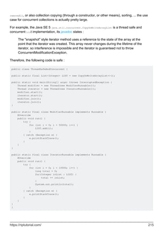 removeAll, or also collection copying (through a constructor, or other means), sorting, ... the use
case for concurrent collections is actually pretty large.
For example, the Java SE 5 java.util.concurrent.CopyOnWriteArrayList is a thread safe and
concurrent List implementation, its javadoc states :
The "snapshot" style iterator method uses a reference to the state of the array at the
point that the iterator was created. This array never changes during the lifetime of the
iterator, so interference is impossible and the iterator is guaranteed not to throw
ConcurrentModificationException.
Therefore, the following code is safe :
public class ThreadSafeAndConcurrent {
public static final List<Integer> LIST = new CopyOnWriteArrayList<>();
public static void main(String[] args) throws InterruptedException {
Thread modifier = new Thread(new ModifierRunnable());
Thread iterator = new Thread(new IteratorRunnable());
modifier.start();
iterator.start();
modifier.join();
iterator.join();
}
public static final class ModifierRunnable implements Runnable {
@Override
public void run() {
try {
for (int i = 0; i < 50000; i++) {
LIST.add(i);
}
} catch (Exception e) {
e.printStackTrace();
}
}
}
public static final class IteratorRunnable implements Runnable {
@Override
public void run() {
try {
for (int i = 0; i < 10000; i++) {
long total = 0;
for(Integer inList : LIST) {
total += inList;
}
System.out.println(total);
}
} catch (Exception e) {
e.printStackTrace();
}
}
}
}
https://riptutorial.com/ 215
 