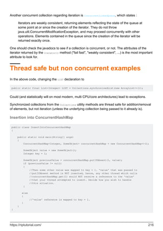 Another concurrent collection regarding iteration is ConcurrentLinkedQueue, which states :
Iterators are weakly consistent, returning elements reflecting the state of the queue at
some point at or since the creation of the iterator. They do not throw
java.util.ConcurrentModificationException, and may proceed concurrently with other
operations. Elements contained in the queue since the creation of the iterator will be
returned exactly once.
One should check the javadocs to see if a collection is concurrent, or not. The attributes of the
iterator returned by the iterator() method ("fail fast", "weakly consistent", ...) is the most important
attribute to look for.
Thread safe but non concurrent examples
In the above code, changing the LIST declaration to
public static final List<Integer> LIST = Collections.synchronizedList(new ArrayList<>());
Could (and statistically will on most modern, multi CPU/core architectures) lead to exceptions.
Synchronized collections from the Collections utility methods are thread safe for addition/removal
of elements, but not iteration (unless the underlying collection being passed to it already is).
Insertion into ConcurrentHashMap
public class InsertIntoConcurrentHashMap
{
public static void main(String[] args)
{
ConcurrentHashMap<Integer, SomeObject> concurrentHashMap = new ConcurrentHashMap<>();
SomeObject value = new SomeObject();
Integer key = 1;
SomeObject previousValue = concurrentHashMap.putIfAbsent(1, value);
if (previousValue != null)
{
//Then some other value was mapped to key = 1. 'value' that was passed to
//putIfAbsent method is NOT inserted, hence, any other thread which calls
//concurrentHashMap.get(1) would NOT receive a reference to the 'value'
//that your thread attempted to insert. Decide how you wish to handle
//this situation.
}
else
{
//'value' reference is mapped to key = 1.
}
}
}
https://riptutorial.com/ 216
 