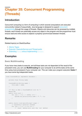 Chapter 35: Concurrent Programming
(Threads)
Introduction
Concurrent computing is a form of computing in which several computations are executed
concurrently instead of sequentially. Java language is designed to support concurrent
programming through the usage of threads. Objects and resources can be accessed by multiple
threads; each thread can potentially access any object in the program and the programmer must
ensure read and write access to objects is properly synchronized between threads.
Remarks
Related topic(s) on StackOverflow:
Atomic Types
•
Executor, ExecutorService and Thread pools
•
Extending Thread versus implementing Runnable
•
Examples
Basic Multithreading
If you have many tasks to execute, and all these tasks are not dependent of the result of the
precedent ones, you can use Multithreading for your computer to do all this tasks at the same
time using more processors if your computer can. This can make your program execution faster if
you have some big independent tasks.
class CountAndPrint implements Runnable {
private final String name;
CountAndPrint(String name) {
this.name = name;
}
/** This is what a CountAndPrint will do */
@Override
public void run() {
for (int i = 0; i < 10000; i++) {
System.out.println(this.name + ": " + i);
}
}
public static void main(String[] args) {
// Launching 4 parallel threads
for (int i = 1; i <= 4; i++) {
// `start` method will call the `run` method
https://riptutorial.com/ 218
 