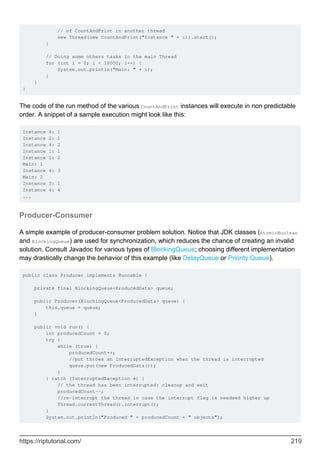 // of CountAndPrint in another thread
new Thread(new CountAndPrint("Instance " + i)).start();
}
// Doing some others tasks in the main Thread
for (int i = 0; i < 10000; i++) {
System.out.println("Main: " + i);
}
}
}
The code of the run method of the various CountAndPrint instances will execute in non predictable
order. A snippet of a sample execution might look like this:
Instance 4: 1
Instance 2: 1
Instance 4: 2
Instance 1: 1
Instance 1: 2
Main: 1
Instance 4: 3
Main: 2
Instance 3: 1
Instance 4: 4
...
Producer-Consumer
A simple example of producer-consumer problem solution. Notice that JDK classes (AtomicBoolean
and BlockingQueue) are used for synchronization, which reduces the chance of creating an invalid
solution. Consult Javadoc for various types of BlockingQueue; choosing different implementation
may drastically change the behavior of this example (like DelayQueue or Priority Queue).
public class Producer implements Runnable {
private final BlockingQueue<ProducedData> queue;
public Producer(BlockingQueue<ProducedData> queue) {
this.queue = queue;
}
public void run() {
int producedCount = 0;
try {
while (true) {
producedCount++;
//put throws an InterruptedException when the thread is interrupted
queue.put(new ProducedData());
}
} catch (InterruptedException e) {
// the thread has been interrupted: cleanup and exit
producedCount--;
//re-interrupt the thread in case the interrupt flag is needeed higher up
Thread.currentThread().interrupt();
}
System.out.println("Produced " + producedCount + " objects");
https://riptutorial.com/ 219
 