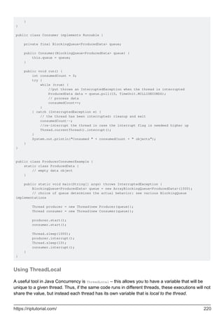 }
}
public class Consumer implements Runnable {
private final BlockingQueue<ProducedData> queue;
public Consumer(BlockingQueue<ProducedData> queue) {
this.queue = queue;
}
public void run() {
int consumedCount = 0;
try {
while (true) {
//put throws an InterruptedException when the thread is interrupted
ProducedData data = queue.poll(10, TimeUnit.MILLISECONDS);
// process data
consumedCount++;
}
} catch (InterruptedException e) {
// the thread has been interrupted: cleanup and exit
consumedCount--;
//re-interrupt the thread in case the interrupt flag is needeed higher up
Thread.currentThread().interrupt();
}
System.out.println("Consumed " + consumedCount + " objects");
}
}
public class ProducerConsumerExample {
static class ProducedData {
// empty data object
}
public static void main(String[] args) throws InterruptedException {
BlockingQueue<ProducedData> queue = new ArrayBlockingQueue<ProducedData>(1000);
// choice of queue determines the actual behavior: see various BlockingQueue
implementations
Thread producer = new Thread(new Producer(queue));
Thread consumer = new Thread(new Consumer(queue));
producer.start();
consumer.start();
Thread.sleep(1000);
producer.interrupt();
Thread.sleep(10);
consumer.interrupt();
}
}
Using ThreadLocal
A useful tool in Java Concurrency is ThreadLocal – this allows you to have a variable that will be
unique to a given thread. Thus, if the same code runs in different threads, these executions will not
share the value, but instead each thread has its own variable that is local to the thread.
https://riptutorial.com/ 220
 