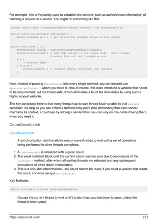 For example, this is frequently used to establish the context (such as authorization information) of
handling a request in a servlet. You might do something like this:
private static final ThreadLocal<MyUserContext> contexts = new ThreadLocal<>();
public static MyUserContext getContext() {
return contexts.get(); // get returns the variable unique to this thread
}
public void doGet(...) {
MyUserContext context = magicGetContextFromRequest(request);
contexts.put(context); // save that context to our thread-local - other threads
// making this call don't overwrite ours
try {
// business logic
} finally {
contexts.remove(); // 'ensure' removal of thread-local variable
}
}
Now, instead of passing MyUserContext into every single method, you can instead use
MyServlet.getContext() where you need it. Now of course, this does introduce a variable that needs
to be documented, but it’s thread-safe, which eliminates a lot of the downsides to using such a
highly scoped variable.
The key advantage here is that every thread has its own thread local variable in that contexts
container. As long as you use it from a defined entry point (like demanding that each servlet
maintains its context, or perhaps by adding a servlet filter) you can rely on this context being there
when you need it.
CountDownLatch
CountDownLatch
A synchronization aid that allows one or more threads to wait until a set of operations
being performed in other threads completes.
A CountDownLatch is initialized with a given count.
1.
The await methods block until the current count reaches zero due to invocations of the
countDown() method, after which all waiting threads are released and any subsequent
invocations of await return immediately.
2.
This is a one-shot phenomenon—the count cannot be reset. If you need a version that resets
the count, consider using a CyclicBarrier.
3.
Key Methods:
public void await() throws InterruptedException
Causes the current thread to wait until the latch has counted down to zero, unless the
thread is interrupted.
https://riptutorial.com/ 221
 