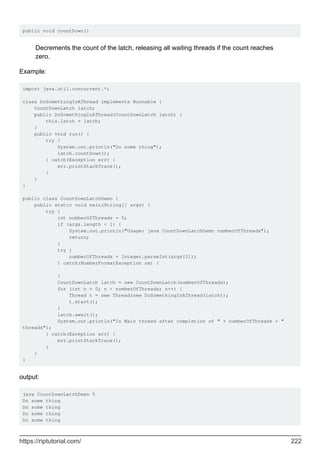 public void countDown()
Decrements the count of the latch, releasing all waiting threads if the count reaches
zero.
Example:
import java.util.concurrent.*;
class DoSomethingInAThread implements Runnable {
CountDownLatch latch;
public DoSomethingInAThread(CountDownLatch latch) {
this.latch = latch;
}
public void run() {
try {
System.out.println("Do some thing");
latch.countDown();
} catch(Exception err) {
err.printStackTrace();
}
}
}
public class CountDownLatchDemo {
public static void main(String[] args) {
try {
int numberOfThreads = 5;
if (args.length < 1) {
System.out.println("Usage: java CountDownLatchDemo numberOfThreads");
return;
}
try {
numberOfThreads = Integer.parseInt(args[0]);
} catch(NumberFormatException ne) {
}
CountDownLatch latch = new CountDownLatch(numberOfThreads);
for (int n = 0; n < numberOfThreads; n++) {
Thread t = new Thread(new DoSomethingInAThread(latch));
t.start();
}
latch.await();
System.out.println("In Main thread after completion of " + numberOfThreads + "
threads");
} catch(Exception err) {
err.printStackTrace();
}
}
}
output:
java CountDownLatchDemo 5
Do some thing
Do some thing
Do some thing
Do some thing
https://riptutorial.com/ 222
 