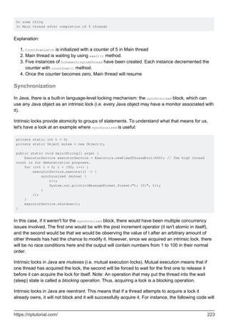 Do some thing
In Main thread after completion of 5 threads
Explanation:
CountDownLatch is initialized with a counter of 5 in Main thread
1.
Main thread is waiting by using await() method.
2.
Five instances of DoSomethingInAThread have been created. Each instance decremented the
counter with countDown() method.
3.
Once the counter becomes zero, Main thread will resume
4.
Synchronization
In Java, there is a built-in language-level locking mechanism: the synchronized block, which can
use any Java object as an intrinsic lock (i.e. every Java object may have a monitor associated with
it).
Intrinsic locks provide atomicity to groups of statements. To understand what that means for us,
let's have a look at an example where synchronized is useful:
private static int t = 0;
private static Object mutex = new Object();
public static void main(String[] args) {
ExecutorService executorService = Executors.newFixedThreadPool(400); // The high thread
count is for demonstration purposes.
for (int i = 0; i < 100; i++) {
executorService.execute(() -> {
synchronized (mutex) {
t++;
System.out.println(MessageFormat.format("t: {0}", t));
}
});
}
executorService.shutdown();
}
In this case, if it weren't for the synchronized block, there would have been multiple concurrency
issues involved. The first one would be with the post increment operator (it isn't atomic in itself),
and the second would be that we would be observing the value of t after an arbitrary amount of
other threads has had the chance to modify it. However, since we acquired an intrinsic lock, there
will be no race conditions here and the output will contain numbers from 1 to 100 in their normal
order.
Intrinsic locks in Java are mutexes (i.e. mutual execution locks). Mutual execution means that if
one thread has acquired the lock, the second will be forced to wait for the first one to release it
before it can acquire the lock for itself. Note: An operation that may put the thread into the wait
(sleep) state is called a blocking operation. Thus, acquiring a lock is a blocking operation.
Intrinsic locks in Java are reentrant. This means that if a thread attempts to acquire a lock it
already owns, it will not block and it will successfully acquire it. For instance, the following code will
https://riptutorial.com/ 223
 