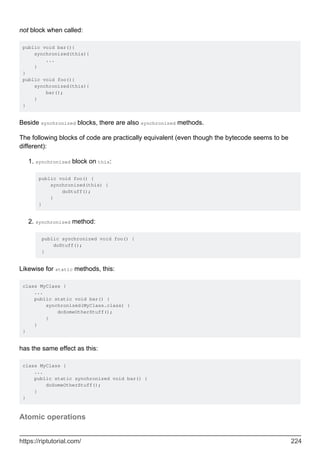 not block when called:
public void bar(){
synchronized(this){
...
}
}
public void foo(){
synchronized(this){
bar();
}
}
Beside synchronized blocks, there are also synchronized methods.
The following blocks of code are practically equivalent (even though the bytecode seems to be
different):
synchronized block on this:
public void foo() {
synchronized(this) {
doStuff();
}
}
1.
synchronized method:
public synchronized void foo() {
doStuff();
}
2.
Likewise for static methods, this:
class MyClass {
...
public static void bar() {
synchronized(MyClass.class) {
doSomeOtherStuff();
}
}
}
has the same effect as this:
class MyClass {
...
public static synchronized void bar() {
doSomeOtherStuff();
}
}
Atomic operations
https://riptutorial.com/ 224
 
