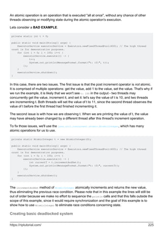 An atomic operation is an operation that is executed "all at once", without any chance of other
threads observing or modifying state during the atomic operation's execution.
Lets consider a BAD EXAMPLE.
private static int t = 0;
public static void main(String[] args) {
ExecutorService executorService = Executors.newFixedThreadPool(400); // The high thread
count is for demonstration purposes.
for (int i = 0; i < 100; i++) {
executorService.execute(() -> {
t++;
System.out.println(MessageFormat.format("t: {0}", t));
});
}
executorService.shutdown();
}
In this case, there are two issues. The first issue is that the post increment operator is not atomic.
It is comprised of multiple operations: get the value, add 1 to the value, set the value. That's why if
we run the example, it is likely that we won't see t: 100 in the output - two threads may
concurrently get the value, increment it, and set it: let's say the value of t is 10, and two threads
are incrementing t. Both threads will set the value of t to 11, since the second thread observes the
value of t before the first thread had finished incrementing it.
The second issue is with how we are observing t. When we are printing the value of t, the value
may have already been changed by a different thread after this thread's increment operation.
To fix those issues, we'll use the java.util.concurrent.atomic.AtomicInteger, which has many
atomic operations for us to use.
private static AtomicInteger t = new AtomicInteger(0);
public static void main(String[] args) {
ExecutorService executorService = Executors.newFixedThreadPool(400); // The high thread
count is for demonstration purposes.
for (int i = 0; i < 100; i++) {
executorService.execute(() -> {
int currentT = t.incrementAndGet();
System.out.println(MessageFormat.format("t: {0}", currentT));
});
}
executorService.shutdown();
}
The incrementAndGet method of AtomicInteger atomically increments and returns the new value,
thus eliminating the previous race condition. Please note that in this example the lines will still be
out of order because we make no effort to sequence the println calls and that this falls outside the
scope of this example, since it would require synchronization and the goal of this example is to
show how to use AtomicInteger to eliminate race conditions concerning state.
Creating basic deadlocked system
https://riptutorial.com/ 225
 