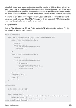 A deadlock occurs when two competing actions wait for the other to finish, and thus neither ever
does. In java there is one lock associated with each object. To avoid concurrent modification done
by multiple threads on single object we can use synchronized keyword, but everything comes at a
cost. Using synchronized keyword wrongly can lead to stuck systems called as deadlocked system.
Consider there are 2 threads working on 1 instance, Lets call threads as First and Second, and
lets say we have 2 resources R1 and R2. First acquires R1 and also needs R2 for its completion
while Second acquires R2 and needs R1 for completion.
so say at time t=0,
First has R1 and Second has R2. now First is waiting for R2 while Second is waiting for R1. this
wait is indefinite and this leads to deadlock.
public class Example2 {
public static void main(String[] args) throws InterruptedException {
final DeadLock dl = new DeadLock();
Thread t1 = new Thread(new Runnable() {
@Override
public void run() {
// TODO Auto-generated method stub
dl.methodA();
}
});
Thread t2 = new Thread(new Runnable() {
@Override
public void run() {
// TODO Auto-generated method stub
try {
dl.method2();
} catch (InterruptedException e) {
// TODO Auto-generated catch block
e.printStackTrace();
}
}
});
t1.setName("First");
t2.setName("Second");
t1.start();
t2.start();
}
}
class DeadLock {
Object mLock1 = new Object();
Object mLock2 = new Object();
public void methodA() {
System.out.println("methodA wait for mLock1 " + Thread.currentThread().getName());
synchronized (mLock1) {
System.out.println("methodA mLock1 acquired " +
Thread.currentThread().getName());
https://riptutorial.com/ 226
 