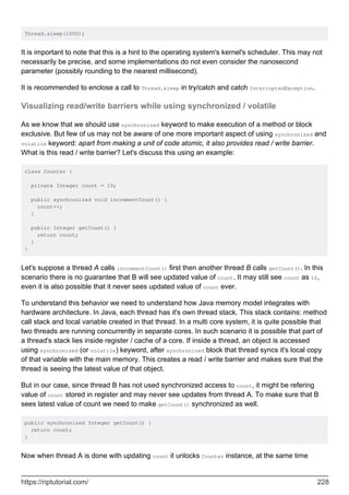 Thread.sleep(1000);
It is important to note that this is a hint to the operating system's kernel's scheduler. This may not
necessarily be precise, and some implementations do not even consider the nanosecond
parameter (possibly rounding to the nearest millisecond).
It is recommended to enclose a call to Thread.sleep in try/catch and catch InterruptedException.
Visualizing read/write barriers while using synchronized / volatile
As we know that we should use synchronized keyword to make execution of a method or block
exclusive. But few of us may not be aware of one more important aspect of using synchronized and
volatile keyword: apart from making a unit of code atomic, it also provides read / write barrier.
What is this read / write barrier? Let's discuss this using an example:
class Counter {
private Integer count = 10;
public synchronized void incrementCount() {
count++;
}
public Integer getCount() {
return count;
}
}
Let's suppose a thread A calls incrementCount() first then another thread B calls getCount(). In this
scenario there is no guarantee that B will see updated value of count. It may still see count as 10,
even it is also possible that it never sees updated value of count ever.
To understand this behavior we need to understand how Java memory model integrates with
hardware architecture. In Java, each thread has it's own thread stack. This stack contains: method
call stack and local variable created in that thread. In a multi core system, it is quite possible that
two threads are running concurrently in separate cores. In such scenario it is possible that part of
a thread's stack lies inside register / cache of a core. If inside a thread, an object is accessed
using synchronized (or volatile) keyword, after synchronized block that thread syncs it's local copy
of that variable with the main memory. This creates a read / write barrier and makes sure that the
thread is seeing the latest value of that object.
But in our case, since thread B has not used synchronized access to count, it might be refering
value of count stored in register and may never see updates from thread A. To make sure that B
sees latest value of count we need to make getCount() synchronized as well.
public synchronized Integer getCount() {
return count;
}
Now when thread A is done with updating count it unlocks Counter instance, at the same time
https://riptutorial.com/ 228
 