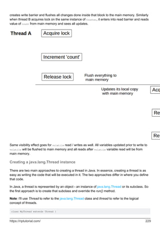 creates write barrier and flushes all changes done inside that block to the main memory. Similarly
when thread B acquires lock on the same instance of Counter, it enters into read barrier and reads
value of count from main memory and sees all updates.
Same visibility effect goes for volatile read / writes as well. All variables updated prior to write to
volatile will be flushed to main memory and all reads after volatile variable read will be from
main memory.
Creating a java.lang.Thread instance
There are two main approaches to creating a thread in Java. In essence, creating a thread is as
easy as writing the code that will be executed in it. The two approaches differ in where you define
that code.
In Java, a thread is represented by an object - an instance of java.lang.Thread or its subclass. So
the first approach is to create that subclass and override the run() method.
Note: I'll use Thread to refer to the java.lang.Thread class and thread to refer to the logical
concept of threads.
class MyThread extends Thread {
https://riptutorial.com/ 229
 