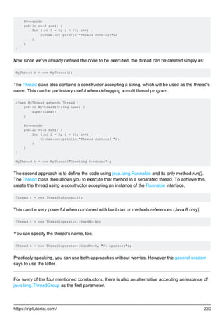@Override
public void run() {
for (int i = 0; i < 10; i++) {
System.out.println("Thread running!");
}
}
}
Now since we've already defined the code to be executed, the thread can be created simply as:
MyThread t = new MyThread();
The Thread class also contains a constructor accepting a string, which will be used as the thread's
name. This can be particulary useful when debugging a multi thread program.
class MyThread extends Thread {
public MyThread(String name) {
super(name);
}
@Override
public void run() {
for (int i = 0; i < 10; i++) {
System.out.println("Thread running! ");
}
}
}
MyThread t = new MyThread("Greeting Producer");
The second approach is to define the code using java.lang.Runnable and its only method run().
The Thread class then allows you to execute that method in a separated thread. To achieve this,
create the thread using a constructor accepting an instance of the Runnable interface.
Thread t = new Thread(aRunnable);
This can be very powerful when combined with lambdas or methods references (Java 8 only):
Thread t = new Thread(operator::hardWork);
You can specify the thread's name, too.
Thread t = new Thread(operator::hardWork, "Pi operator");
Practicaly speaking, you can use both approaches without worries. However the general wisdom
says to use the latter.
For every of the four mentioned constructors, there is also an alternative accepting an instance of
java.lang.ThreadGroup as the first parameter.
https://riptutorial.com/ 230
 