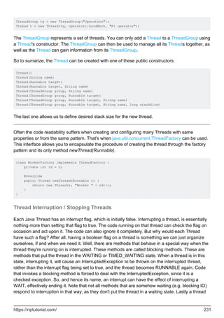 ThreadGroup tg = new ThreadGroup("Operators");
Thread t = new Thread(tg, operator::hardWork, "PI operator");
The ThreadGroup represents a set of threads. You can only add a Thread to a ThreadGroup using
a Thread's constructor. The ThreadGroup can then be used to manage all its Threads together, as
well as the Thread can gain information from its ThreadGroup.
So to sumarize, the Thread can be created with one of these public constructors:
Thread()
Thread(String name)
Thread(Runnable target)
Thread(Runnable target, String name)
Thread(ThreadGroup group, String name)
Thread(ThreadGroup group, Runnable target)
Thread(ThreadGroup group, Runnable target, String name)
Thread(ThreadGroup group, Runnable target, String name, long stackSize)
The last one allows us to define desired stack size for the new thread.
Often the code readability suffers when creating and configuring many Threads with same
properties or from the same pattern. That's when java.util.concurrent.ThreadFactory can be used.
This interface allows you to encapsulate the procedure of creating the thread through the factory
pattern and its only method newThread(Runnable).
class WorkerFactory implements ThreadFactory {
private int id = 0;
@Override
public Thread newThread(Runnable r) {
return new Thread(r, "Worker " + id++);
}
}
Thread Interruption / Stopping Threads
Each Java Thread has an interrupt flag, which is initially false. Interrupting a thread, is essentially
nothing more than setting that flag to true. The code running on that thread can check the flag on
occasion and act upon it. The code can also ignore it completely. But why would each Thread
have such a flag? After all, having a boolean flag on a thread is something we can just organize
ourselves, if and when we need it. Well, there are methods that behave in a special way when the
thread they're running on is interrupted. These methods are called blocking methods. These are
methods that put the thread in the WAITING or TIMED_WAITING state. When a thread is in this
state, interrupting it, will cause an InterruptedException to be thrown on the interrupted thread,
rather than the interrupt flag being set to true, and the thread becomes RUNNABLE again. Code
that invokes a blocking method is forced to deal with the InterruptedException, since it is a
checked exception. So, and hence its name, an interrupt can have the effect of interrupting a
WAIT, effectively ending it. Note that not all methods that are somehow waiting (e.g. blocking IO)
respond to interruption in that way, as they don't put the thread in a waiting state. Lastly a thread
https://riptutorial.com/ 231
 