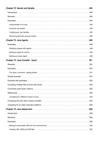 Chapter 72: Iterator and Iterable 494
Introduction 494
Remarks 494
Examples 494
Using Iterable in for loop 494
Using the raw iterator 494
Creating your own Iterable. 495
Removing elements using an iterator 496
Chapter 73: Java Agents 498
Examples 498
Modifying classes with agents 498
Adding an agent at runtime 499
Setting up a basic agent 499
Chapter 74: Java Compiler - 'javac' 501
Remarks 501
Examples 501
The 'javac' command - getting started 501
Simple example 501
Example with packages 502
Compiling multiple files at once with 'javac'. 503
Commonly used 'javac' options 503
References 504
Compiling for a different version of Java 504
Compiling old Java with a newer compiler 504
Compiling for an older execution platform 504
Chapter 75: Java deployment 506
Introduction 506
Remarks 506
Examples 506
Making an executable JAR from the command line 506
Creating JAR, WAR and EAR files 507
 
