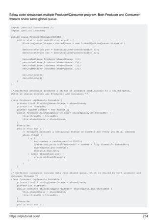 Below code showcases multiple Producer/Consumer program. Both Producer and Consumer
threads share same global queue.
import java.util.concurrent.*;
import java.util.Random;
public class ProducerConsumerWithES {
public static void main(String args[]) {
BlockingQueue<Integer> sharedQueue = new LinkedBlockingQueue<Integer>();
ExecutorService pes = Executors.newFixedThreadPool(2);
ExecutorService ces = Executors.newFixedThreadPool(2);
pes.submit(new Producer(sharedQueue, 1));
pes.submit(new Producer(sharedQueue, 2));
ces.submit(new Consumer(sharedQueue, 1));
ces.submit(new Consumer(sharedQueue, 2));
pes.shutdown();
ces.shutdown();
}
}
/* Different producers produces a stream of integers continuously to a shared queue,
which is shared between all Producers and consumers */
class Producer implements Runnable {
private final BlockingQueue<Integer> sharedQueue;
private int threadNo;
private Random random = new Random();
public Producer(BlockingQueue<Integer> sharedQueue,int threadNo) {
this.threadNo = threadNo;
this.sharedQueue = sharedQueue;
}
@Override
public void run() {
// Producer produces a continuous stream of numbers for every 200 milli seconds
while (true) {
try {
int number = random.nextInt(1000);
System.out.println("Produced:" + number + ":by thread:"+ threadNo);
sharedQueue.put(number);
Thread.sleep(200);
} catch (Exception err) {
err.printStackTrace();
}
}
}
}
/* Different consumers consume data from shared queue, which is shared by both producer and
consumer threads */
class Consumer implements Runnable {
private final BlockingQueue<Integer> sharedQueue;
private int threadNo;
public Consumer (BlockingQueue<Integer> sharedQueue,int threadNo) {
this.sharedQueue = sharedQueue;
this.threadNo = threadNo;
}
@Override
public void run() {
https://riptutorial.com/ 234
 