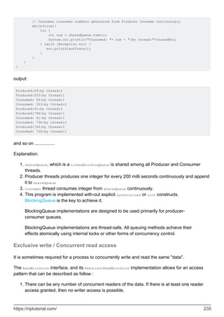 // Consumer consumes numbers generated from Producer threads continuously
while(true){
try {
int num = sharedQueue.take();
System.out.println("Consumed: "+ num + ":by thread:"+threadNo);
} catch (Exception err) {
err.printStackTrace();
}
}
}
}
output:
Produced:69:by thread:2
Produced:553:by thread:1
Consumed: 69:by thread:1
Consumed: 553:by thread:2
Produced:41:by thread:2
Produced:796:by thread:1
Consumed: 41:by thread:1
Consumed: 796:by thread:2
Produced:728:by thread:2
Consumed: 728:by thread:1
and so on ................
Explanation:
sharedQueue, which is a LinkedBlockingQueue is shared among all Producer and Consumer
threads.
1.
Producer threads produces one integer for every 200 milli seconds continuously and append
it to sharedQueue
2.
Consumer thread consumes integer from sharedQueue continuously.
3.
This program is implemented with-out explicit synchronized or Lock constructs.
BlockingQueue is the key to achieve it.
4.
BlockingQueue implementations are designed to be used primarily for producer-
consumer queues.
BlockingQueue implementations are thread-safe. All queuing methods achieve their
effects atomically using internal locks or other forms of concurrency control.
Exclusive write / Concurrent read access
It is sometimes required for a process to concurrently write and read the same "data".
The ReadWriteLock interface, and its ReentrantReadWriteLock implementation allows for an access
pattern that can be described as follow :
There can be any number of concurrent readers of the data. If there is at least one reader
access granted, then no writer access is possible.
1.
https://riptutorial.com/ 235
 