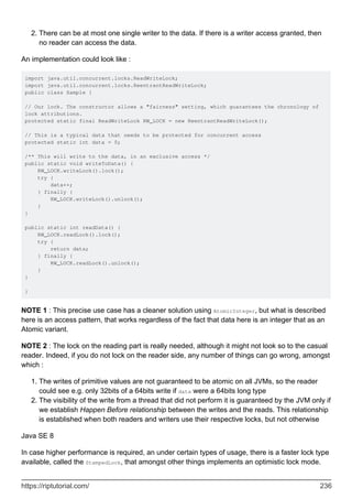 There can be at most one single writer to the data. If there is a writer access granted, then
no reader can access the data.
2.
An implementation could look like :
import java.util.concurrent.locks.ReadWriteLock;
import java.util.concurrent.locks.ReentrantReadWriteLock;
public class Sample {
// Our lock. The constructor allows a "fairness" setting, which guarantees the chronology of
lock attributions.
protected static final ReadWriteLock RW_LOCK = new ReentrantReadWriteLock();
// This is a typical data that needs to be protected for concurrent access
protected static int data = 0;
/** This will write to the data, in an exclusive access */
public static void writeToData() {
RW_LOCK.writeLock().lock();
try {
data++;
} finally {
RW_LOCK.writeLock().unlock();
}
}
public static int readData() {
RW_LOCK.readLock().lock();
try {
return data;
} finally {
RW_LOCK.readLock().unlock();
}
}
}
NOTE 1 : This precise use case has a cleaner solution using AtomicInteger, but what is described
here is an access pattern, that works regardless of the fact that data here is an integer that as an
Atomic variant.
NOTE 2 : The lock on the reading part is really needed, although it might not look so to the casual
reader. Indeed, if you do not lock on the reader side, any number of things can go wrong, amongst
which :
The writes of primitive values are not guaranteed to be atomic on all JVMs, so the reader
could see e.g. only 32bits of a 64bits write if data were a 64bits long type
1.
The visibility of the write from a thread that did not perform it is guaranteed by the JVM only if
we establish Happen Before relationship between the writes and the reads. This relationship
is established when both readers and writers use their respective locks, but not otherwise
2.
Java SE 8
In case higher performance is required, an under certain types of usage, there is a faster lock type
available, called the StampedLock, that amongst other things implements an optimistic lock mode.
https://riptutorial.com/ 236
 